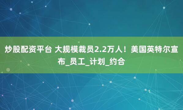 炒股配资平台 大规模裁员2.2万人！美国英特尔宣布_员工_计划_约合