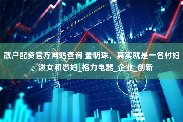 散户配资官方网站查询 董明珠，其实就是一名村妇、泼女和愚妇_格力电器_企业_创新