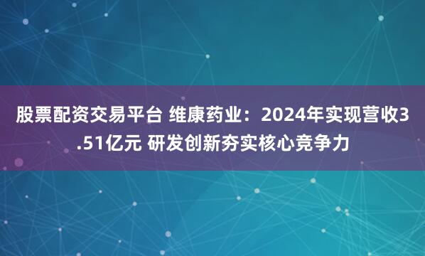股票配资交易平台 维康药业：2024年实现营收3.51亿元 研发创新夯实核心竞争力