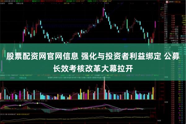 股票配资网官网信息 强化与投资者利益绑定 公募长效考核改革大幕拉开
