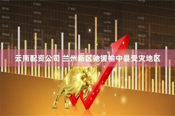 云南配资公司 兰州新区驰援榆中县受灾地区