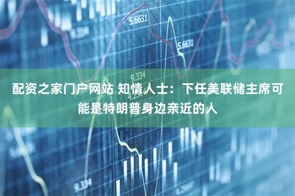 配资之家门户网站 知情人士：下任美联储主席可能是特朗普身边亲近的人