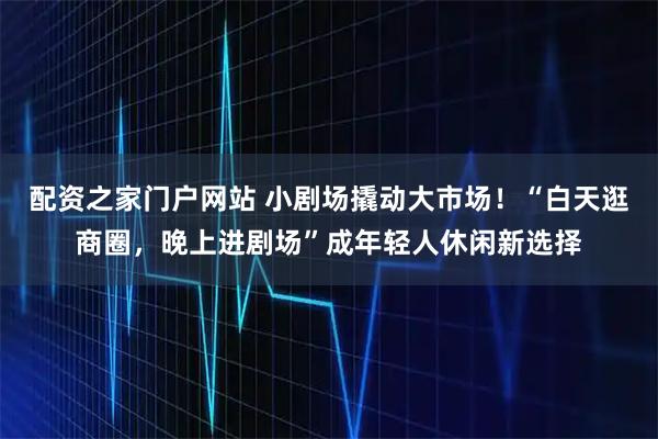 配资之家门户网站 小剧场撬动大市场！“白天逛商圈，晚上进剧场”成年轻人休闲新选择