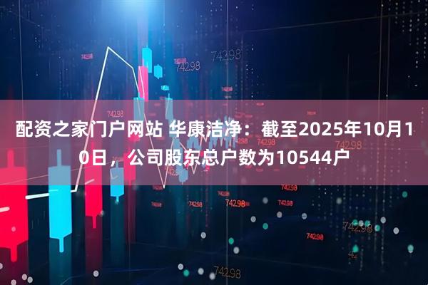 配资之家门户网站 华康洁净：截至2025年10月10日，公司股东总户数为10544户