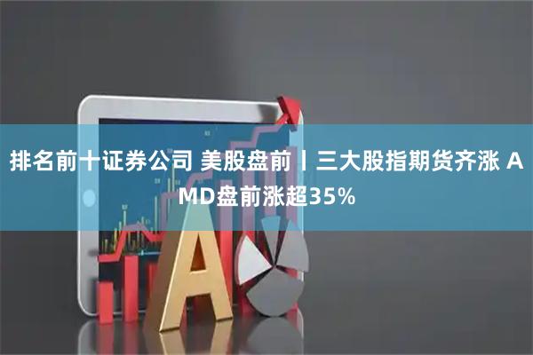 排名前十证券公司 美股盘前丨三大股指期货齐涨 AMD盘前涨超35%