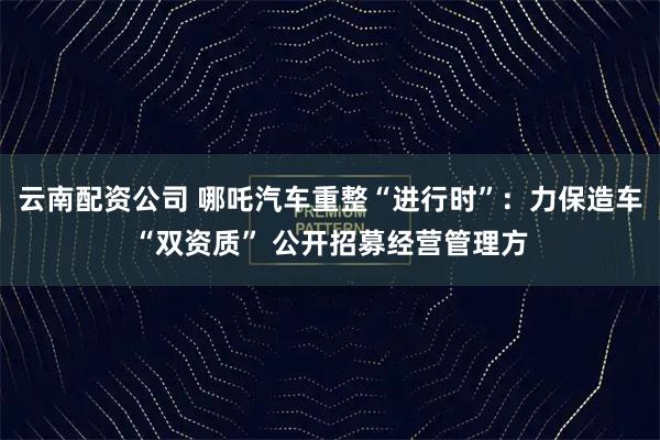 云南配资公司 哪吒汽车重整“进行时”：力保造车“双资质” 公开招募经营管理方
