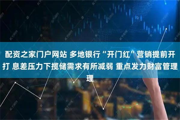 配资之家门户网站 多地银行“开门红”营销提前开打 息差压力下揽储需求有所减弱 重点发力财富管理