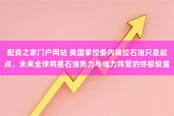 配资之家门户网站 美国掌控委内瑞拉石油只是起点，未来全球将是石油势力与电力阵营的终极较量