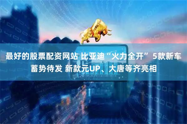 最好的股票配资网站 比亚迪“火力全开” 5款新车蓄势待发 新款元UP、大唐等齐亮相