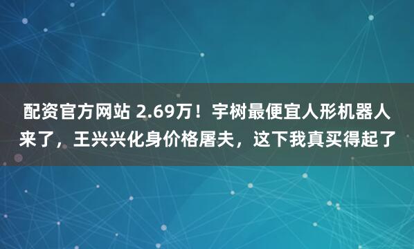 配资官方网站 2.69万！宇树最便宜人形机器人来了，王兴兴化身价格屠夫，这下我真买得起了