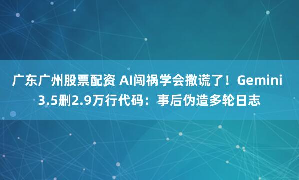 广东广州股票配资 AI闯祸学会撒谎了！Gemini 3.5删2.9万行代码：事后伪造多轮日志