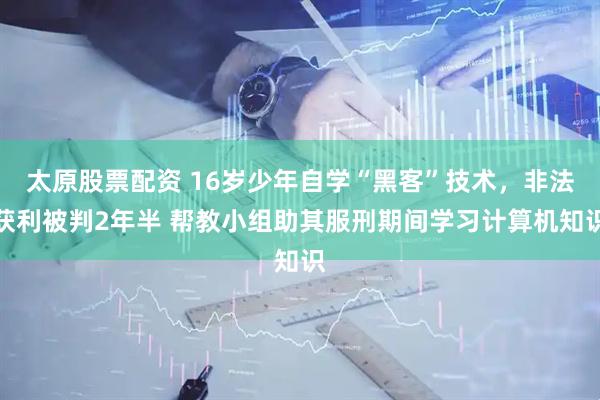 太原股票配资 16岁少年自学“黑客”技术，非法获利被判2年半 帮教小组助其服刑期间学习计算机知识