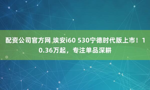 配资公司官方网 埃安i60 530宁德时代版上市！10.36万起，专注单品深耕