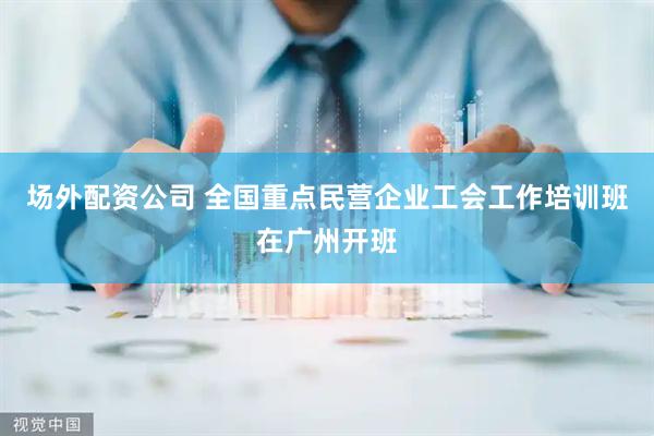场外配资公司 全国重点民营企业工会工作培训班在广州开班
