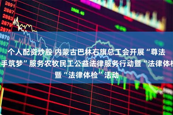 个人配资炒股 内蒙古巴林右旗总工会开展“尊法守法·携手筑梦”服务农牧民工公益法律服务行动暨“法律体检”活动