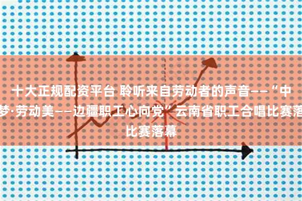 十大正规配资平台 聆听来自劳动者的声音——“中国梦·劳动美——边疆职工心向党”云南省职工合唱比赛落幕