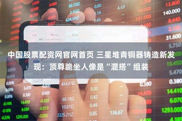 中国股票配资网官网首页 三星堆青铜器铸造新发现：顶尊跪坐人像是“混搭”组装