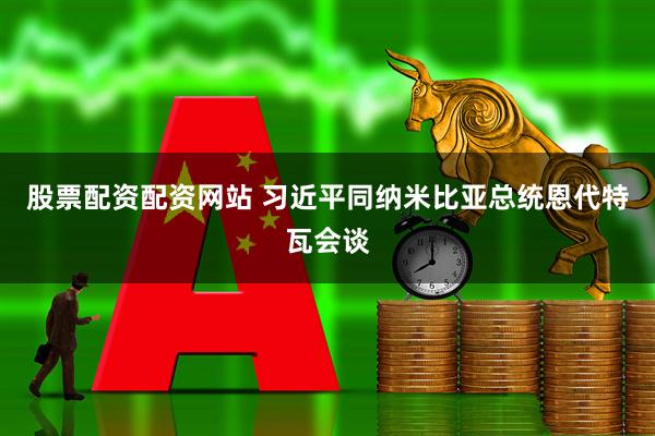 股票配资配资网站 习近平同纳米比亚总统恩代特瓦会谈