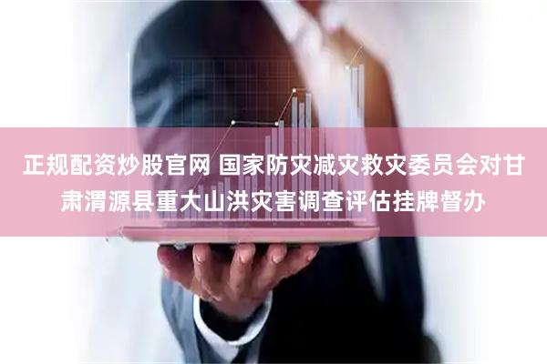 正规配资炒股官网 国家防灾减灾救灾委员会对甘肃渭源县重大山洪灾害调查评估挂牌督办