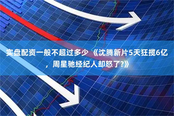 实盘配资一般不超过多少 《沈腾新片5天狂揽6亿，周星驰经纪人却怒了?》
